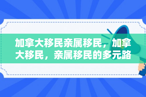加拿大移民亲属移民，加拿大移民，亲属移民的多元路径与深度解析