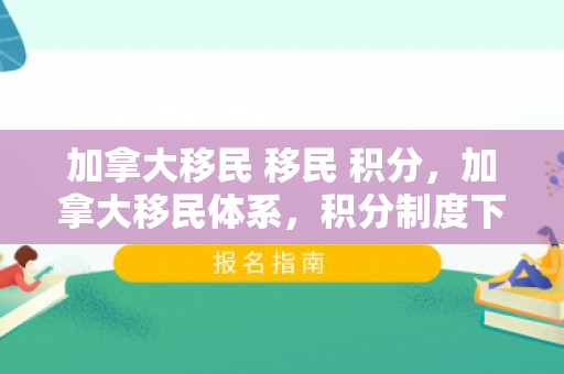 加拿大移民 移民 积分，加拿大移民体系，积分制度下的新机遇与挑战