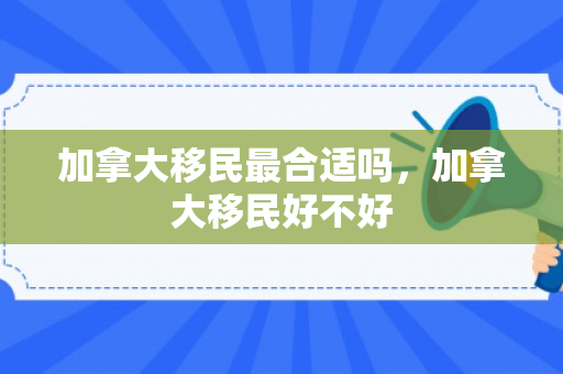 加拿大移民最合适吗，加拿大移民好不好