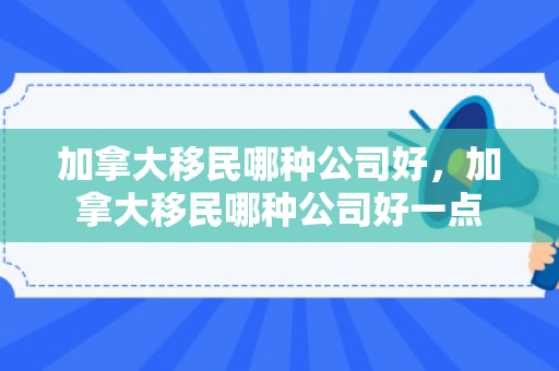 加拿大移民哪种公司好，加拿大移民哪种公司好一点