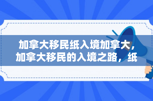 加拿大移民纸入境加拿大，加拿大移民的入境之路，纸入境加拿大