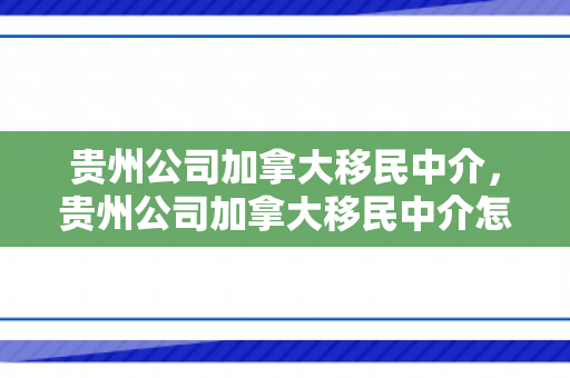 贵州公司加拿大移民中介，贵州公司加拿大移民中介怎么样