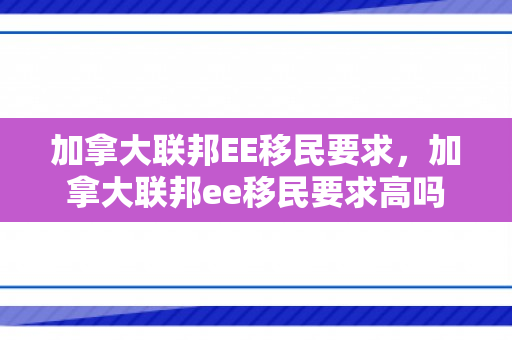 加拿大联邦EE移民要求，加拿大联邦ee移民要求高吗