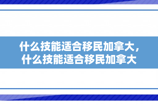 什么技能适合移民加拿大，什么技能适合移民加拿大