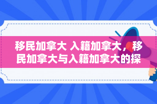 移民加拿大 入籍加拿大，移民加拿大与入籍加拿大的探索之旅