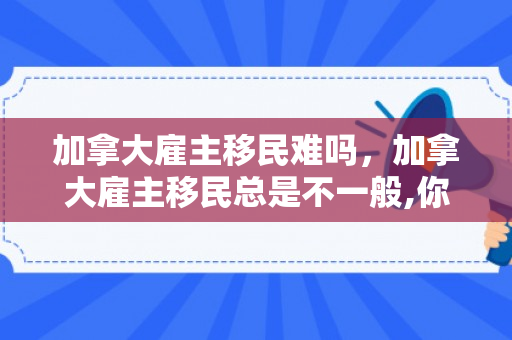 加拿大雇主移民难吗，加拿大雇主移民总是不一般,你又知道多少