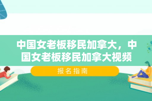 中国女老板移民加拿大，中国女老板移民加拿大视频