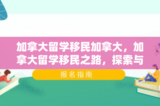 加拿大留学移民加拿大，加拿大留学移民之路，探索与实现