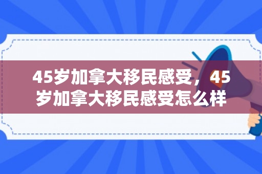 45岁加拿大移民感受，45岁加拿大移民感受怎么样