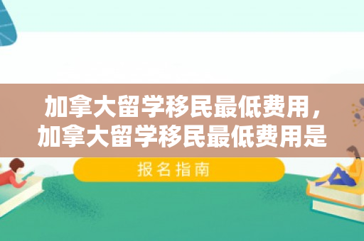 加拿大留学移民最低费用，加拿大留学移民最低费用是多少