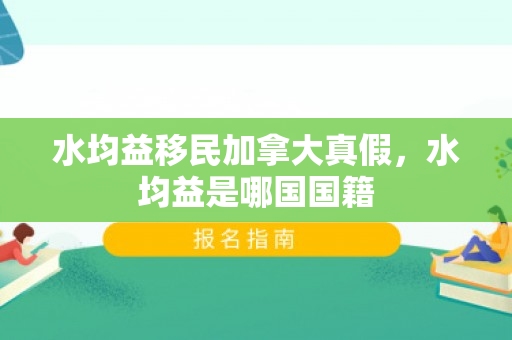 水均益移民加拿大真假，水均益是哪国国籍