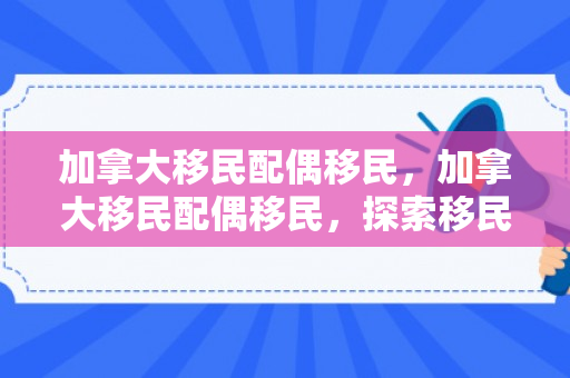加拿大移民配偶移民，加拿大移民配偶移民，探索移民之路的关键一环