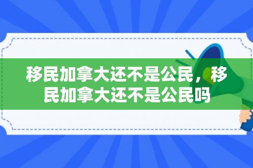 移民加拿大还不是公民，移民加拿大还不是公民吗