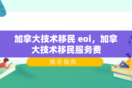 加拿大技术移民 eoi，加拿大技术移民服务费