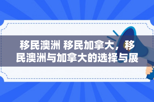 移民澳洲 移民加拿大，移民澳洲与加拿大的选择与展望