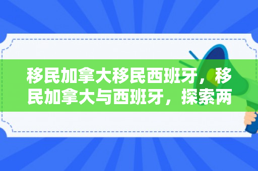 移民加拿大移民西班牙，移民加拿大与西班牙，探索两条不同的移民之路