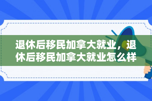 退休后移民加拿大就业，退休后移民加拿大就业怎么样