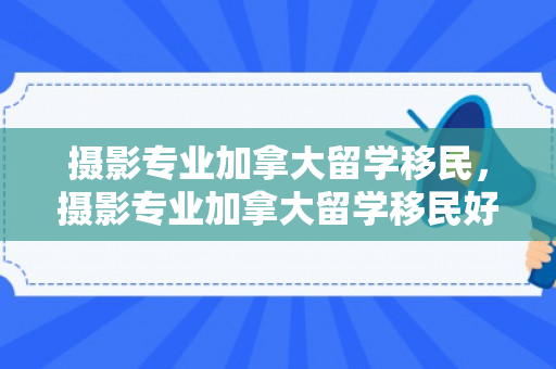 摄影专业加拿大留学移民，摄影专业加拿大留学移民好吗