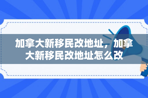 加拿大新移民改地址，加拿大新移民改地址怎么改