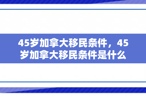 45岁加拿大移民条件，45岁加拿大移民条件是什么