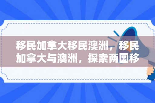 移民加拿大移民澳洲，移民加拿大与澳洲，探索两国移民之路的吸引力与挑战
