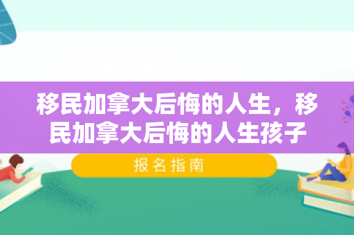 移民加拿大后悔的人生，移民加拿大后悔的人生孩子