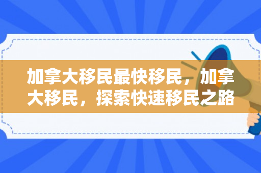 加拿大移民最快移民，加拿大移民，探索快速移民之路