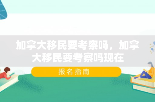 加拿大移民要考察吗，加拿大移民要考察吗现在