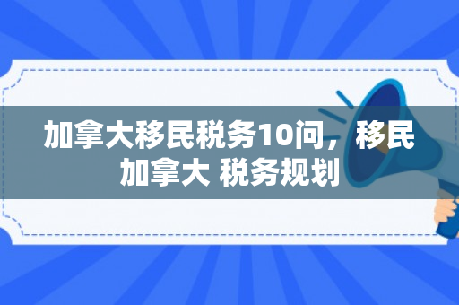 加拿大移民税务10问，移民加拿大 税务规划