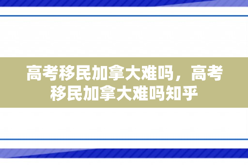 高考移民加拿大难吗，高考移民加拿大难吗知乎