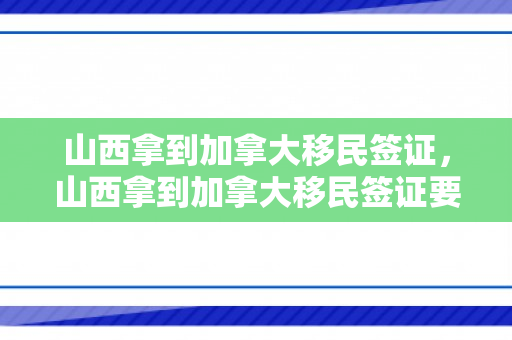 山西拿到加拿大移民签证，山西拿到加拿大移民签证要多久