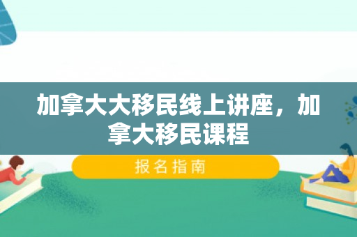 加拿大大移民线上讲座，加拿大移民课程