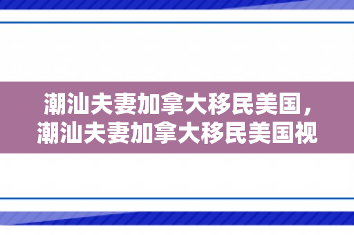 潮汕夫妻加拿大移民美国，潮汕夫妻加拿大移民美国视频