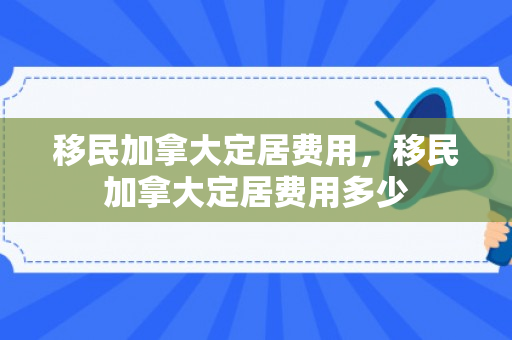 移民加拿大定居费用，移民加拿大定居费用多少