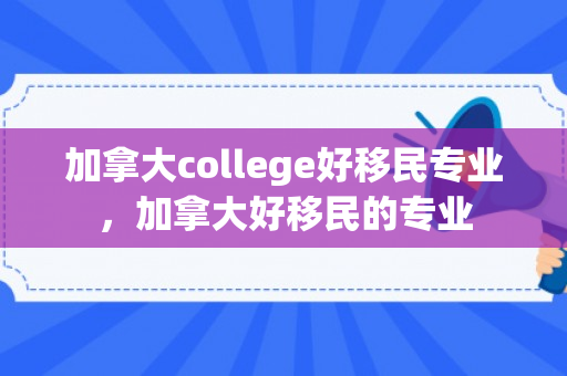 加拿大college好移民专业，加拿大好移民的专业