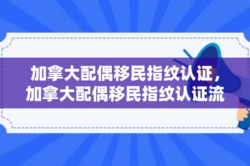 加拿大配偶移民指纹认证，加拿大配偶移民指纹认证流程