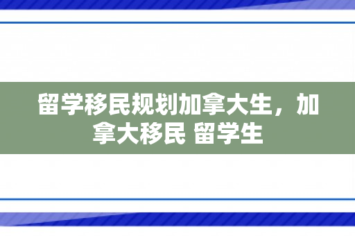 留学移民规划加拿大生，加拿大移民 留学生