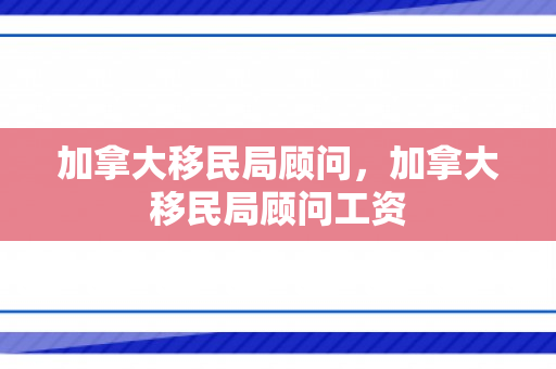 加拿大移民局顾问，加拿大移民局顾问工资