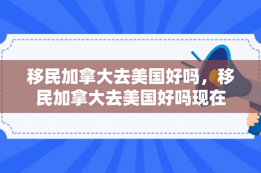 移民加拿大去美国好吗，移民加拿大去美国好吗现在