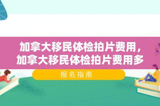 加拿大移民体检拍片费用，加拿大移民体检拍片费用多少