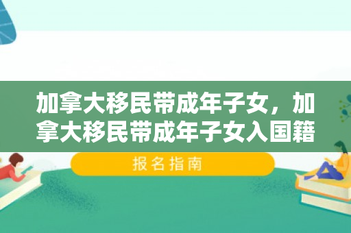加拿大移民带成年子女，加拿大移民带成年子女入国籍