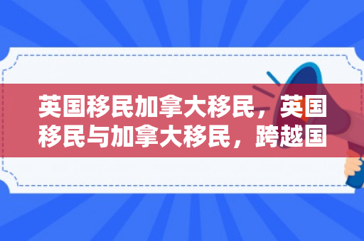 英国移民加拿大移民，英国移民与加拿大移民，跨越国界的迁徙故事