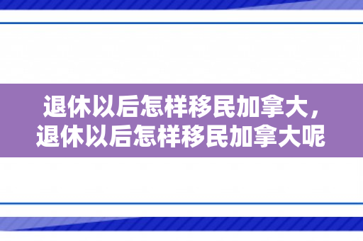 退休以后怎样移民加拿大，退休以后怎样移民加拿大呢