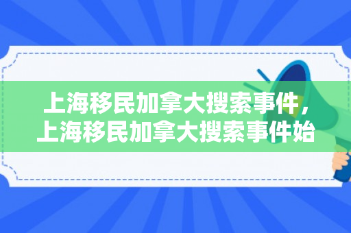 上海移民加拿大搜索事件，上海移民加拿大搜索事件始末