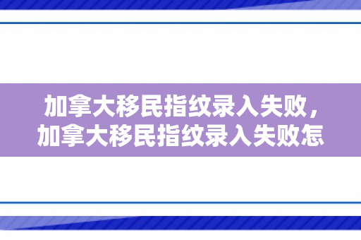 加拿大移民指纹录入失败，加拿大移民指纹录入失败怎么办
