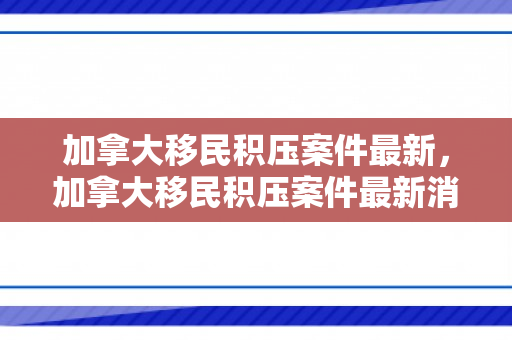 加拿大移民积压案件最新，加拿大移民积压案件最新消息