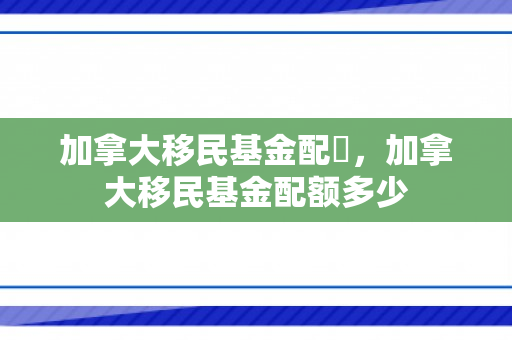 加拿大移民基金配額，加拿大移民基金配额多少
