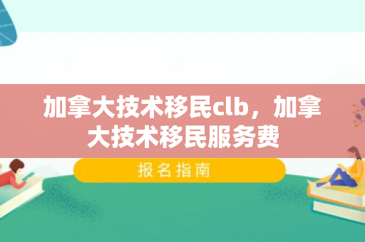 加拿大技术移民clb，加拿大技术移民服务费