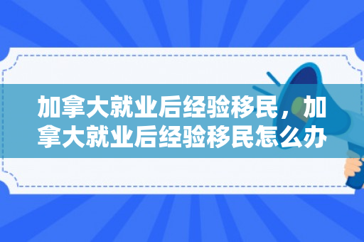 加拿大就业后经验移民，加拿大就业后经验移民怎么办