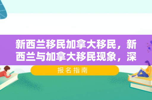 新西兰移民加拿大移民，新西兰与加拿大移民现象，深度探讨与比较
